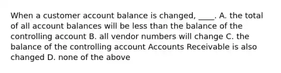 When a customer account balance is changed, ____. A. the total of all account balances will be less than the balance of the controlling account B. all vendor numbers will change C. the balance of the controlling account Accounts Receivable is also changed D. none of the above