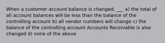 When a customer account balance is changed, ___ a) the total of all account balances will be <a href='https://www.questionai.com/knowledge/k7BtlYpAMX-less-than' class='anchor-knowledge'>less than</a> the balance of the controlling account b) all vendor numbers will change c) the balance of the controlling accoun<a href='https://www.questionai.com/knowledge/k7x83BRk9p-t-accounts' class='anchor-knowledge'>t accounts</a> Receivable is also changed d) none of the above