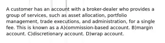 A customer has an account with a broker-dealer who provides a group of services, such as asset allocation, portfolio management, trade executions, and administration, for a single fee. This is known as a A)commission-based account. B)margin account. C)discretionary account. D)wrap account.