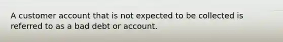 A customer account that is not expected to be collected is referred to as a bad debt or account.