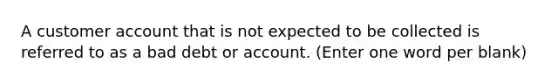 A customer account that is not expected to be collected is referred to as a bad debt or account. (Enter one word per blank)