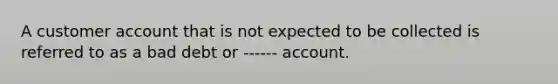 A customer account that is not expected to be collected is referred to as a bad debt or ------ account.