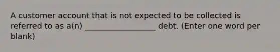 A customer account that is not expected to be collected is referred to as a(n) __________________ debt. (Enter one word per blank)