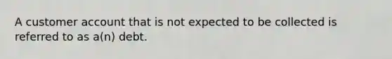A customer account that is not expected to be collected is referred to as a(n) debt.