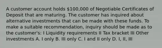 A customer account holds 100,000 of Negotiable Certificates of Deposit that are maturing. The customer has inquired about alternative investments that can be made with these funds. To make a suitable recommendation, inquiry should be made as to the customer's: I Liquidity requirements II Tax bracket III Other investments A. I only B. III only C. I and II only D. I, II, III