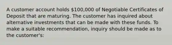 A customer account holds 100,000 of Negotiable Certificates of Deposit that are maturing. The customer has inquired about alternative investments that can be made with these funds. To make a suitable recommendation, inquiry should be made as to the customer's: