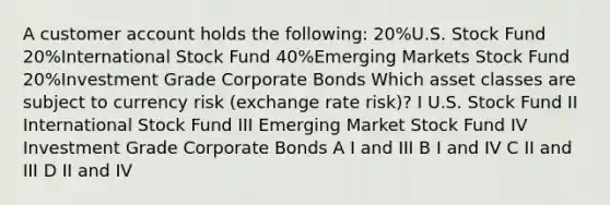 A customer account holds the following: 20%U.S. Stock Fund 20%International Stock Fund 40%Emerging Markets Stock Fund 20%Investment Grade Corporate Bonds Which asset classes are subject to currency risk (exchange rate risk)? I U.S. Stock Fund II International Stock Fund III Emerging Market Stock Fund IV Investment Grade Corporate Bonds A I and III B I and IV C II and III D II and IV