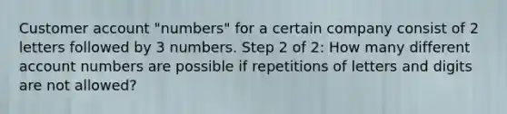 Customer account "numbers" for a certain company consist of 2 letters followed by 3 numbers. Step 2 of 2: How many different account numbers are possible if repetitions of letters and digits are not allowed?