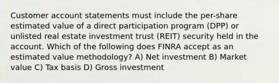 Customer account statements must include the per-share estimated value of a direct participation program (DPP) or unlisted real estate investment trust (REIT) security held in the account. Which of the following does FINRA accept as an estimated value methodology? A) Net investment B) Market value C) Tax basis D) Gross investment