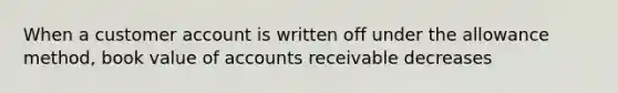 When a customer account is written off under the allowance method, book value of accounts receivable decreases