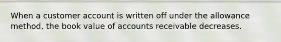 When a customer account is written off under the allowance method, the book value of accounts receivable decreases.