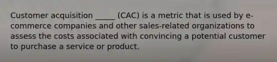 Customer acquisition _____ (CAC) is a metric that is used by e-commerce companies and other sales-related organizations to assess the costs associated with convincing a potential customer to purchase a service or product.