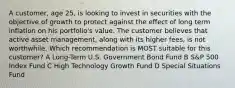 A customer, age 25, is looking to invest in securities with the objective of growth to protect against the effect of long term inflation on his portfolio's value. The customer believes that active asset management, along with its higher fees, is not worthwhile. Which recommendation is MOST suitable for this customer? A Long-Term U.S. Government Bond Fund B S&P 500 Index Fund C High Technology Growth Fund D Special Situations Fund