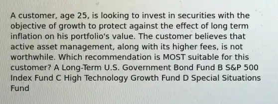 A customer, age 25, is looking to invest in securities with the objective of growth to protect against the effect of long term inflation on his portfolio's value. The customer believes that active asset management, along with its higher fees, is not worthwhile. Which recommendation is MOST suitable for this customer? A Long-Term U.S. Government Bond Fund B S&P 500 Index Fund C High Technology Growth Fund D Special Situations Fund