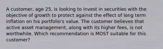 A customer, age 25, is looking to invest in securities with the objective of growth to protect against the effect of long term inflation on his portfolio's value. The customer believes that active asset management, along with its higher fees, is not worthwhile. Which recommendation is MOST suitable for this customer?