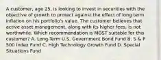 A customer, age 25, is looking to invest in securities with the objective of growth to protect against the effect of long term inflation on his portfolio's value. The customer believes that active asset management, along with its higher fees, is not worthwhile. Which recommendation is MOST suitable for this customer? A. Long-Term U.S. Government Bond Fund B. S & P 500 Index Fund C. High Technology Growth Fund D. Special Situations Fund