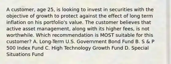 A customer, age 25, is looking to invest in securities with the objective of growth to protect against the effect of long term inflation on his portfolio's value. The customer believes that active asset management, along with its higher fees, is not worthwhile. Which recommendation is MOST suitable for this customer? A. Long-Term U.S. Government Bond Fund B. S & P 500 Index Fund C. High Technology Growth Fund D. Special Situations Fund