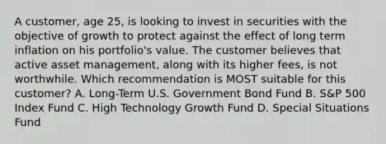 A customer, age 25, is looking to invest in securities with the objective of growth to protect against the effect of long term inflation on his portfolio's value. The customer believes that active asset management, along with its higher fees, is not worthwhile. Which recommendation is MOST suitable for this customer? A. Long-Term U.S. Government Bond Fund B. S&P 500 Index Fund C. High Technology Growth Fund D. Special Situations Fund