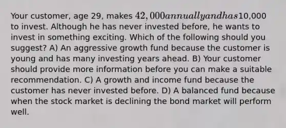 Your customer, age 29, makes 42,000 annually and has10,000 to invest. Although he has never invested before, he wants to invest in something exciting. Which of the following should you suggest? A) An aggressive growth fund because the customer is young and has many investing years ahead. B) Your customer should provide more information before you can make a suitable recommendation. C) A growth and income fund because the customer has never invested before. D) A balanced fund because when the stock market is declining the bond market will perform well.