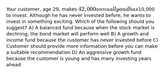 Your customer, age 29, makes 42,000 annually and has10,000 to invest. Although he has never invested before, he wants to invest in something exciting. Which of the following should you suggest? A) A balanced fund because when the stock market is declining, the bond market will perform well B) A growth and income fund because the customer has never invested before C) Customer should provide more information before you can make a suitable recommendation D) An aggressive growth fund because the customer is young and has many investing years ahead