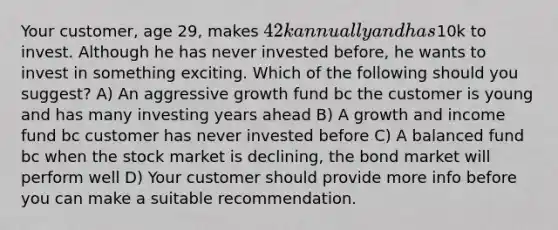 Your customer, age 29, makes 42k annually and has10k to invest. Although he has never invested before, he wants to invest in something exciting. Which of the following should you suggest? A) An aggressive growth fund bc the customer is young and has many investing years ahead B) A growth and income fund bc customer has never invested before C) A balanced fund bc when the stock market is declining, the bond market will perform well D) Your customer should provide more info before you can make a suitable recommendation.