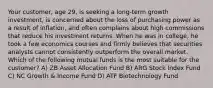 Your customer, age 29, is seeking a long-term growth investment, is concerned about the loss of purchasing power as a result of inflation, and often complains about high commissions that reduce his investment returns. When he was in college, he took a few economics courses and firmly believes that securities analysts cannot consistently outperform the overall market. Which of the following mutual funds is the most suitable for the customer? A) ZB Asset Allocation Fund B) ARG Stock Index Fund C) NC Growth & Income Fund D) ATF Biotechnology Fund