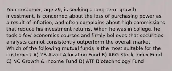 Your customer, age 29, is seeking a long-term growth investment, is concerned about the loss of purchasing power as a result of inflation, and often complains about high commissions that reduce his investment returns. When he was in college, he took a few economics courses and firmly believes that securities analysts cannot consistently outperform the overall market. Which of the following mutual funds is the most suitable for the customer? A) ZB Asset Allocation Fund B) ARG Stock Index Fund C) NC Growth & Income Fund D) ATF Biotechnology Fund