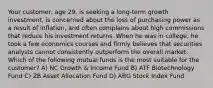 Your customer, age 29, is seeking a long-term growth investment, is concerned about the loss of purchasing power as a result of inflation, and often complains about high commissions that reduce his investment returns. When he was in college, he took a few economics courses and firmly believes that securities analysts cannot consistently outperform the overall market. Which of the following mutual funds is the most suitable for the customer? A) NC Growth & Income Fund B) ATF Biotechnology Fund C) ZB Asset Allocation Fund D) ARG Stock Index Fund