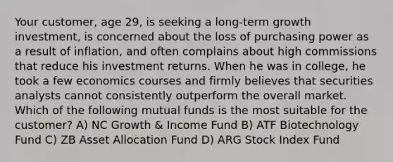 Your customer, age 29, is seeking a long-term growth investment, is concerned about the loss of purchasing power as a result of inflation, and often complains about high commissions that reduce his investment returns. When he was in college, he took a few economics courses and firmly believes that securities analysts cannot consistently outperform the overall market. Which of the following mutual funds is the most suitable for the customer? A) NC Growth & Income Fund B) ATF Biotechnology Fund C) ZB Asset Allocation Fund D) ARG Stock Index Fund