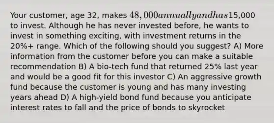 Your customer, age 32, makes 48,000 annually and has15,000 to invest. Although he has never invested before, he wants to invest in something exciting, with investment returns in the 20%+ range. Which of the following should you suggest? A) More information from the customer before you can make a suitable recommendation B) A bio-tech fund that returned 25% last year and would be a good fit for this investor C) An aggressive growth fund because the customer is young and has many investing years ahead D) A high-yield bond fund because you anticipate interest rates to fall and the price of bonds to skyrocket