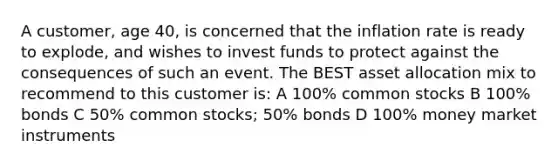 A customer, age 40, is concerned that the inflation rate is ready to explode, and wishes to invest funds to protect against the consequences of such an event. The BEST asset allocation mix to recommend to this customer is: A 100% common stocks B 100% bonds C 50% common stocks; 50% bonds D 100% money market instruments