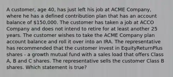 A customer, age 40, has just left his job at ACME Company, where he has a defined contribution plan that has an account balance of 150,000. The customer has taken a job at ACCO Company and does not intend to retire for at least another 25 years. The customer wishes to take the ACME Company plan account balance and roll it over into an IRA. The representative has recommended that the customer invest in EquityReturnPlus shares - a growth mutual fund with a sales load that offers Class A, B and C shares. The representative sells the customer Class B shares. Which statement is true?