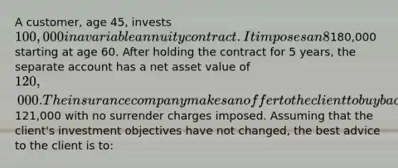 A customer, age 45, invests 100,000 in a variable annuity contract. It imposes an 8% charge if the contract is surrendered within the 1st 8 years; and a 4% charge if the contract is surrendered in years 9 and 10. Thereafter, there is no surrender charge. The contract has a Guaranteed Minimum Income Benefit (GMIB) that promises to annuitize the account at a value of180,000 starting at age 60. After holding the contract for 5 years, the separate account has a net asset value of 120,000. The insurance company makes an offer to the client to buy back the contract at121,000 with no surrender charges imposed. Assuming that the client's investment objectives have not changed, the best advice to the client is to: