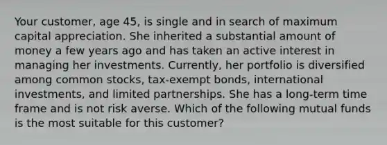 Your customer, age 45, is single and in search of maximum capital appreciation. She inherited a substantial amount of money a few years ago and has taken an active interest in managing her investments. Currently, her portfolio is diversified among common stocks, tax-exempt bonds, international investments, and limited partnerships. She has a long-term time frame and is not risk averse. Which of the following mutual funds is the most suitable for this customer?