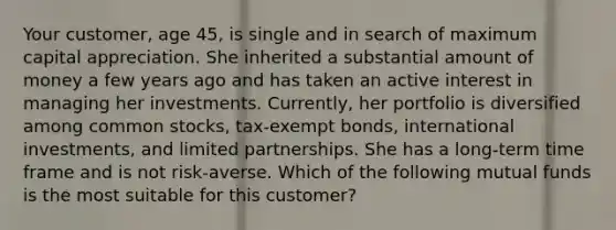 Your customer, age 45, is single and in search of maximum capital appreciation. She inherited a substantial amount of money a few years ago and has taken an active interest in managing her investments. Currently, her portfolio is diversified among common stocks, tax-exempt bonds, international investments, and limited partnerships. She has a long-term time frame and is not risk-averse. Which of the following mutual funds is the most suitable for this customer?