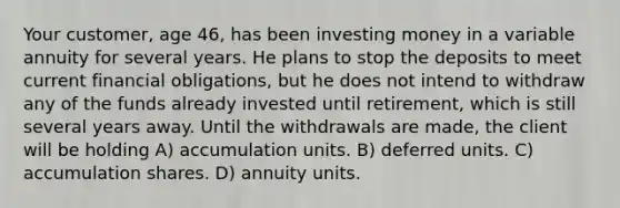 Your customer, age 46, has been investing money in a variable annuity for several years. He plans to stop the deposits to meet current financial obligations, but he does not intend to withdraw any of the funds already invested until retirement, which is still several years away. Until the withdrawals are made, the client will be holding A) accumulation units. B) deferred units. C) accumulation shares. D) annuity units.