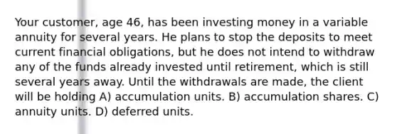 Your customer, age 46, has been investing money in a variable annuity for several years. He plans to stop the deposits to meet current financial obligations, but he does not intend to withdraw any of the funds already invested until retirement, which is still several years away. Until the withdrawals are made, the client will be holding A) accumulation units. B) accumulation shares. C) annuity units. D) deferred units.