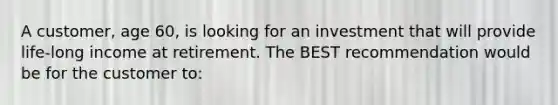 A customer, age 60, is looking for an investment that will provide life-long income at retirement. The BEST recommendation would be for the customer to: