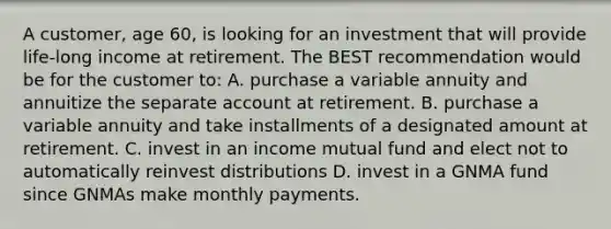 A customer, age 60, is looking for an investment that will provide life-long income at retirement. The BEST recommendation would be for the customer to: A. purchase a variable annuity and annuitize the separate account at retirement. B. purchase a variable annuity and take installments of a designated amount at retirement. C. invest in an income mutual fund and elect not to automatically reinvest distributions D. invest in a GNMA fund since GNMAs make monthly payments.