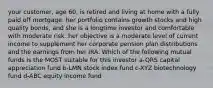 your customer, age 60, is retired and living at home with a fully paid off mortgage. her portfolio contains growth stocks and high quality bonds, and she is a longtime investor and comfortable with moderate risk. her objective is a moderate level of current income to supplement her corporate pension plan distributions and the earnings from her IRA. Which of the following mutual funds is the MOST suitable for this investor a-QRS capital appreciation fund b-LMN stock index fund c-XYZ biotechnology fund d-ABC equity income fund