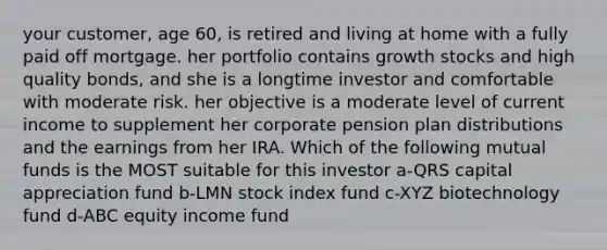 your customer, age 60, is retired and living at home with a fully paid off mortgage. her portfolio contains growth stocks and high quality bonds, and she is a longtime investor and comfortable with moderate risk. her objective is a moderate level of current income to supplement her corporate pension plan distributions and the earnings from her IRA. Which of the following mutual funds is the MOST suitable for this investor a-QRS capital appreciation fund b-LMN stock index fund c-XYZ biotechnology fund d-ABC equity income fund