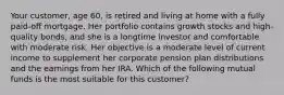 Your customer, age 60, is retired and living at home with a fully paid-off mortgage. Her portfolio contains growth stocks and high-quality bonds, and she is a longtime investor and comfortable with moderate risk. Her objective is a moderate level of current income to supplement her corporate pension plan distributions and the earnings from her IRA. Which of the following mutual funds is the most suitable for this customer?