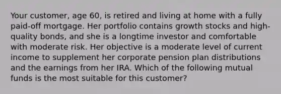 Your customer, age 60, is retired and living at home with a fully paid-off mortgage. Her portfolio contains growth stocks and high-quality bonds, and she is a longtime investor and comfortable with moderate risk. Her objective is a moderate level of current income to supplement her corporate pension plan distributions and the earnings from her IRA. Which of the following mutual funds is the most suitable for this customer?