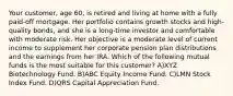 Your customer, age 60, is retired and living at home with a fully paid-off mortgage. Her portfolio contains growth stocks and high-quality bonds, and she is a long-time investor and comfortable with moderate risk. Her objective is a moderate level of current income to supplement her corporate pension plan distributions and the earnings from her IRA. Which of the following mutual funds is the most suitable for this customer? A)XYZ Biotechnology Fund. B)ABC Equity Income Fund. C)LMN Stock Index Fund. D)QRS Capital Appreciation Fund.