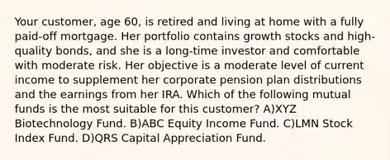 Your customer, age 60, is retired and living at home with a fully paid-off mortgage. Her portfolio contains growth stocks and high-quality bonds, and she is a long-time investor and comfortable with moderate risk. Her objective is a moderate level of current income to supplement her corporate pension plan distributions and the earnings from her IRA. Which of the following mutual funds is the most suitable for this customer? A)XYZ Biotechnology Fund. B)ABC Equity Income Fund. C)LMN Stock Index Fund. D)QRS Capital Appreciation Fund.