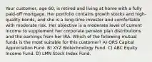 Your customer, age 60, is retired and living at home with a fully paid-off mortgage. Her portfolio contains growth stocks and high-quality bonds, and she is a long-time investor and comfortable with moderate risk. Her objective is a moderate level of current income to supplement her corporate pension plan distributions and the earnings from her IRA. Which of the following mutual funds is the most suitable for this customer? A) QRS Capital Appreciation Fund. B) XYZ Biotechnology Fund. C) ABC Equity Income Fund. D) LMN Stock Index Fund.