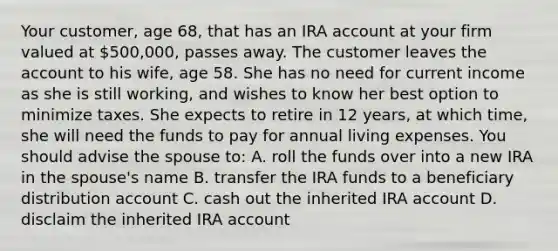 Your customer, age 68, that has an IRA account at your firm valued at 500,000, passes away. The customer leaves the account to his wife, age 58. She has no need for current income as she is still working, and wishes to know her best option to minimize taxes. She expects to retire in 12 years, at which time, she will need the funds to pay for annual living expenses. You should advise the spouse to: A. roll the funds over into a new IRA in the spouse's name B. transfer the IRA funds to a beneficiary distribution account C. cash out the inherited IRA account D. disclaim the inherited IRA account