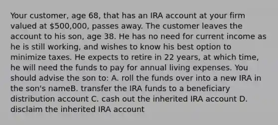 Your customer, age 68, that has an IRA account at your firm valued at 500,000, passes away. The customer leaves the account to his son, age 38. He has no need for current income as he is still working, and wishes to know his best option to minimize taxes. He expects to retire in 22 years, at which time, he will need the funds to pay for annual living expenses. You should advise the son to: A. roll the funds over into a new IRA in the son's nameB. transfer the IRA funds to a beneficiary distribution account C. cash out the inherited IRA account D. disclaim the inherited IRA account