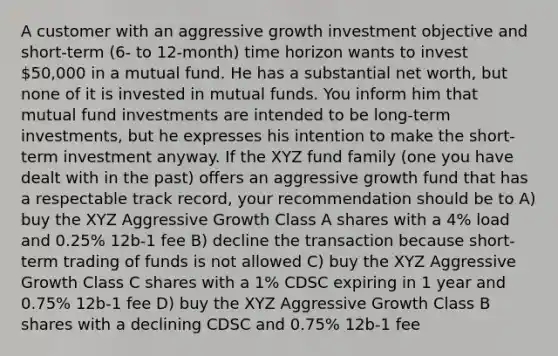 A customer with an aggressive growth investment objective and short-term (6- to 12-month) time horizon wants to invest 50,000 in a mutual fund. He has a substantial net worth, but none of it is invested in mutual funds. You inform him that mutual fund investments are intended to be long-term investments, but he expresses his intention to make the short-term investment anyway. If the XYZ fund family (one you have dealt with in the past) offers an aggressive growth fund that has a respectable track record, your recommendation should be to A) buy the XYZ Aggressive Growth Class A shares with a 4% load and 0.25% 12b-1 fee B) decline the transaction because short-term trading of funds is not allowed C) buy the XYZ Aggressive Growth Class C shares with a 1% CDSC expiring in 1 year and 0.75% 12b-1 fee D) buy the XYZ Aggressive Growth Class B shares with a declining CDSC and 0.75% 12b-1 fee