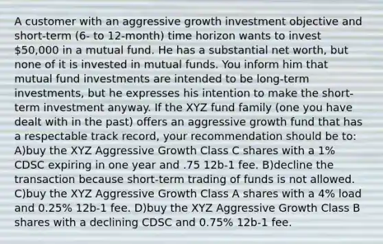 A customer with an aggressive growth investment objective and short-term (6- to 12-month) time horizon wants to invest 50,000 in a mutual fund. He has a substantial net worth, but none of it is invested in mutual funds. You inform him that mutual fund investments are intended to be long-term investments, but he expresses his intention to make the short-term investment anyway. If the XYZ fund family (one you have dealt with in the past) offers an aggressive growth fund that has a respectable track record, your recommendation should be to: A)buy the XYZ Aggressive Growth Class C shares with a 1% CDSC expiring in one year and .75 12b-1 fee. B)decline the transaction because short-term trading of funds is not allowed. C)buy the XYZ Aggressive Growth Class A shares with a 4% load and 0.25% 12b-1 fee. D)buy the XYZ Aggressive Growth Class B shares with a declining CDSC and 0.75% 12b-1 fee.